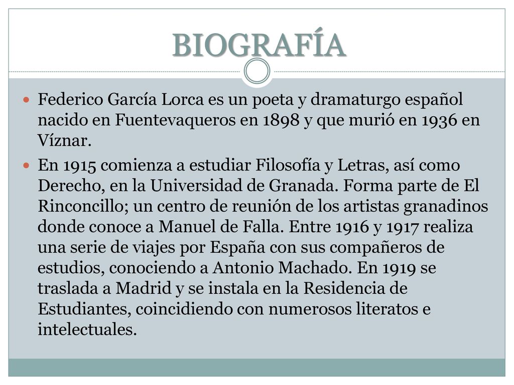 BIOGRAFÍA Federico García Lorca es un poeta y dramaturgo español nacido en Fuentevaqueros en 1898 y que murió en 1936 en Víznar.
