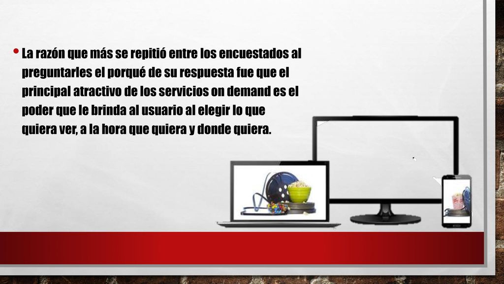 La razón que más se repitió entre los encuestados al preguntarles el porqué de su respuesta fue que el principal atractivo de los servicios on demand es el poder que le brinda al usuario al elegir lo que quiera ver, a la hora que quiera y donde quiera.