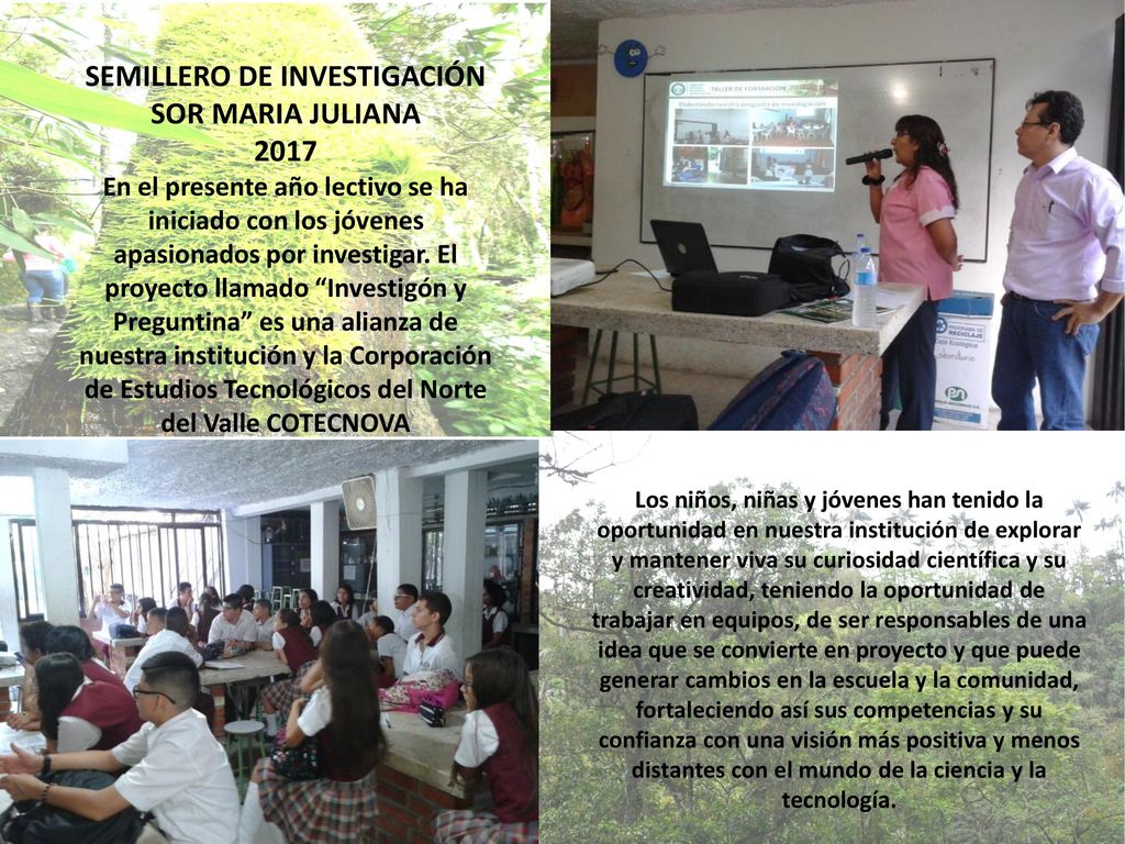 SEMILLERO DE INVESTIGACIÓN SOR MARIA JULIANA 2017 En el presente año lectivo se ha iniciado con los jóvenes apasionados por investigar. El proyecto llamado Investigón y Preguntina es una alianza de nuestra institución y la Corporación de Estudios Tecnológicos del Norte del Valle COTECNOVA
