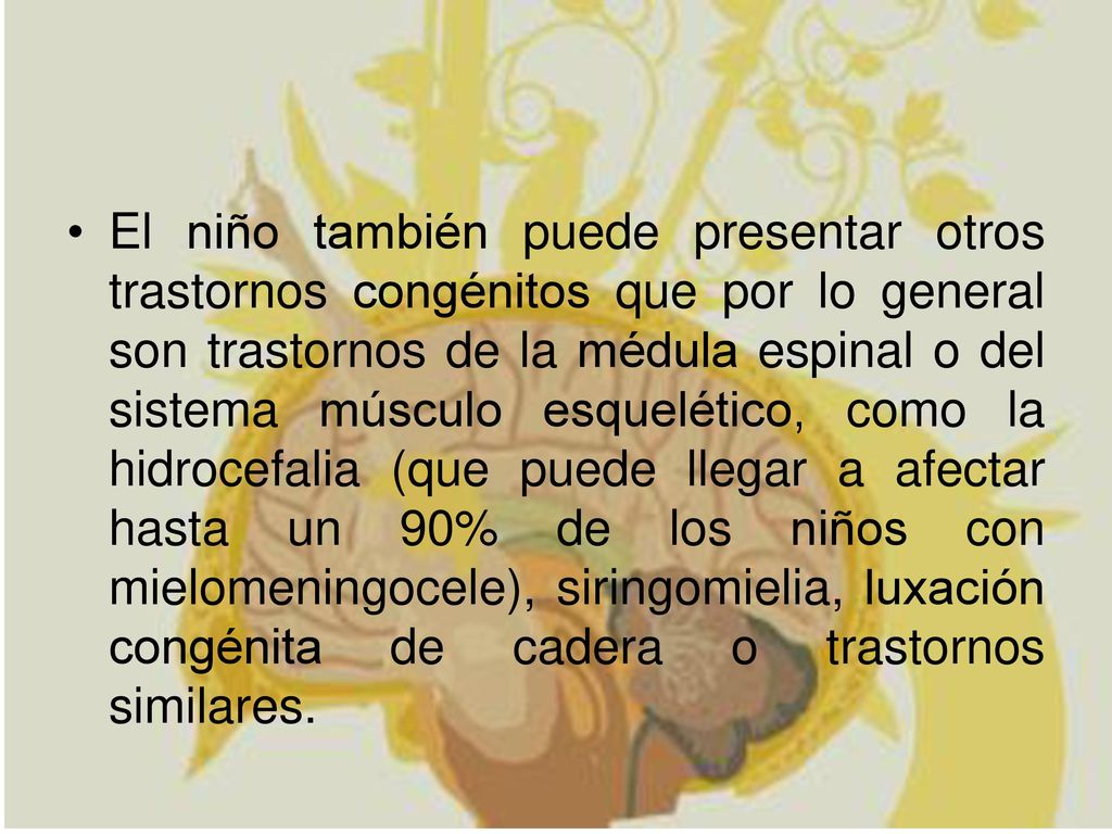 El niño también puede presentar otros trastornos congénitos que por lo general son trastornos de la médula espinal o del sistema músculo esquelético, como la hidrocefalia (que puede llegar a afectar hasta un 90% de los niños con mielomeningocele), siringomielia, luxación congénita de cadera o trastornos similares.