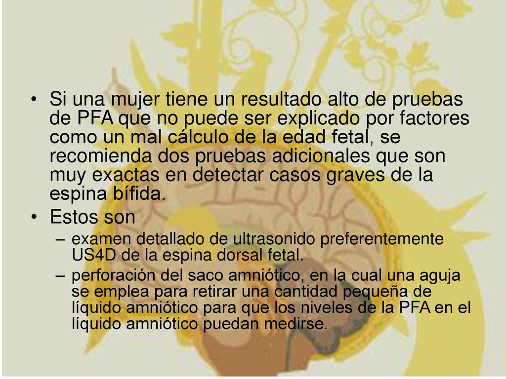 Si una mujer tiene un resultado alto de pruebas de PFA que no puede ser explicado por factores como un mal cálculo de la edad fetal, se recomienda dos pruebas adicionales que son muy exactas en detectar casos graves de la espina bífida.