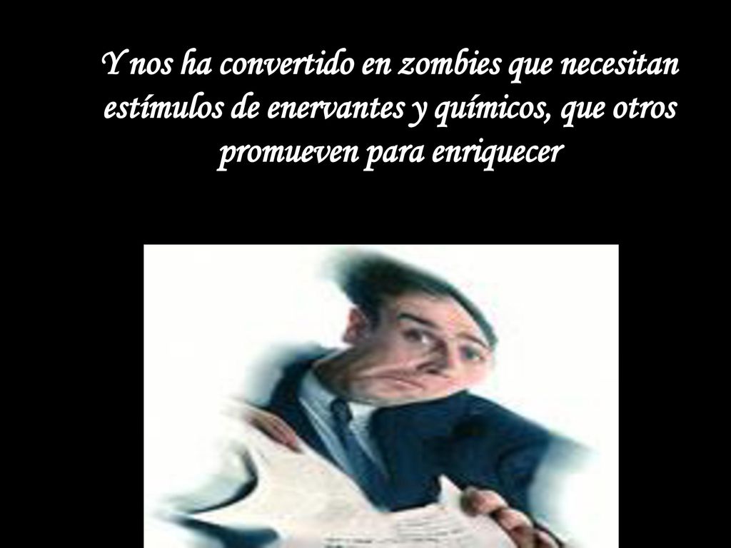 Y nos ha convertido en zombies que necesitan estímulos de enervantes y químicos, que otros promueven para enriquecer