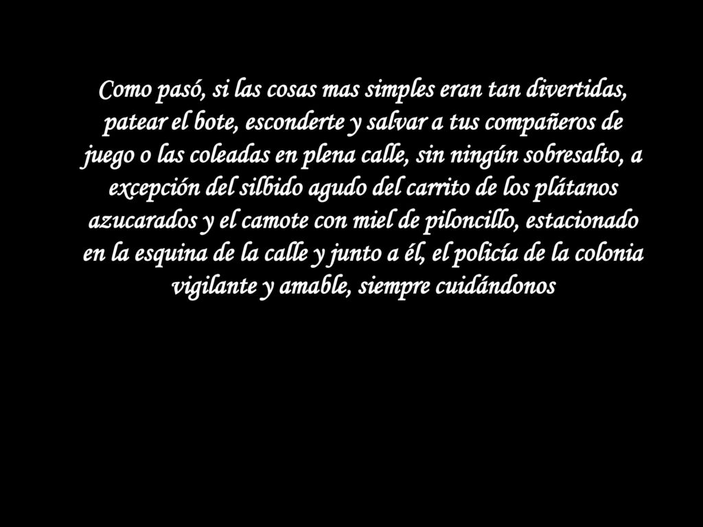Como pasó, si las cosas mas simples eran tan divertidas, patear el bote, esconderte y salvar a tus compañeros de juego o las coleadas en plena calle, sin ningún sobresalto, a excepción del silbido agudo del carrito de los plátanos azucarados y el camote con miel de piloncillo, estacionado en la esquina de la calle y junto a él, el policía de la colonia vigilante y amable, siempre cuidándonos