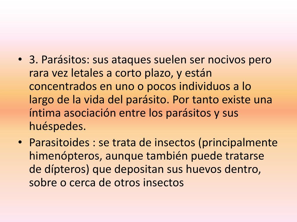 3. Parásitos: sus ataques suelen ser nocivos pero rara vez letales a corto plazo, y están concentrados en uno o pocos individuos a lo largo de la vida del parásito. Por tanto existe una íntima asociación entre los parásitos y sus huéspedes.