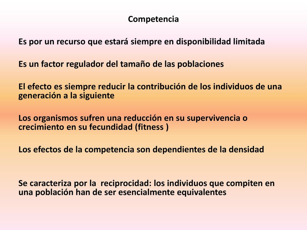 Competencia Es por un recurso que estará siempre en disponibilidad limitada Es un factor regulador del tamaño de las poblaciones El efecto es siempre reducir la contribución de los individuos de una generación a la siguiente Los organismos sufren una reducción en su supervivencia o crecimiento en su fecundidad (fitness ) Los efectos de la competencia son dependientes de la densidad Se caracteriza por la reciprocidad: los individuos que compiten en una población han de ser esencialmente equivalentes