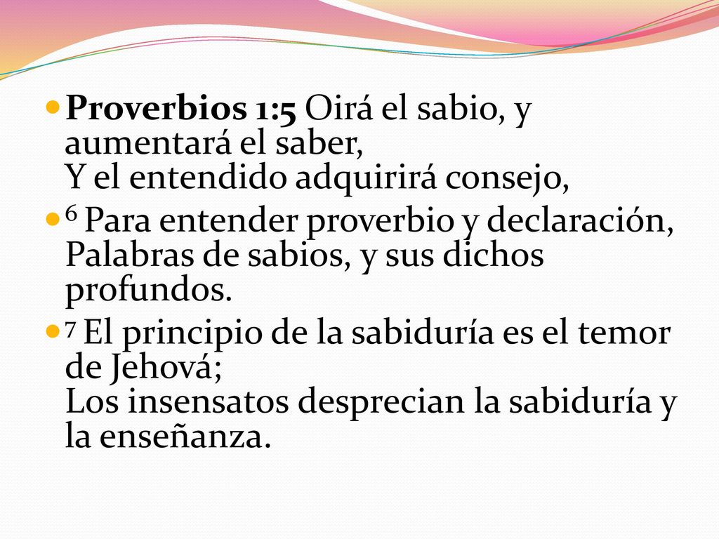 Proverbios 1:5 Oirá el sabio, y aumentará el saber, Y el entendido adquirirá consejo,