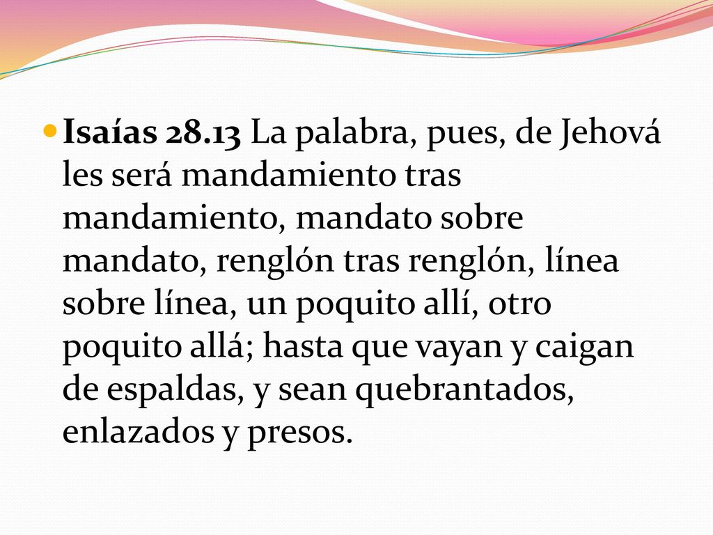 Isaías La palabra, pues, de Jehová les será mandamiento tras mandamiento, mandato sobre mandato, renglón tras renglón, línea sobre línea, un poquito allí, otro poquito allá; hasta que vayan y caigan de espaldas, y sean quebrantados, enlazados y presos.