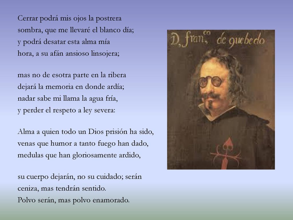 Cerrar podrá mis ojos la postrera sombra, que me llevaré el blanco día; y podrá desatar esta alma mía hora, a su afán ansioso linsojera; mas no de esotra parte en la ribera dejará la memoria en donde ardía; nadar sabe mi llama la agua fría, y perder el respeto a ley severa: Alma a quien todo un Dios prisión ha sido, venas que humor a tanto fuego han dado, medulas que han gloriosamente ardido, su cuerpo dejarán, no su cuidado; serán ceniza, mas tendrán sentido.