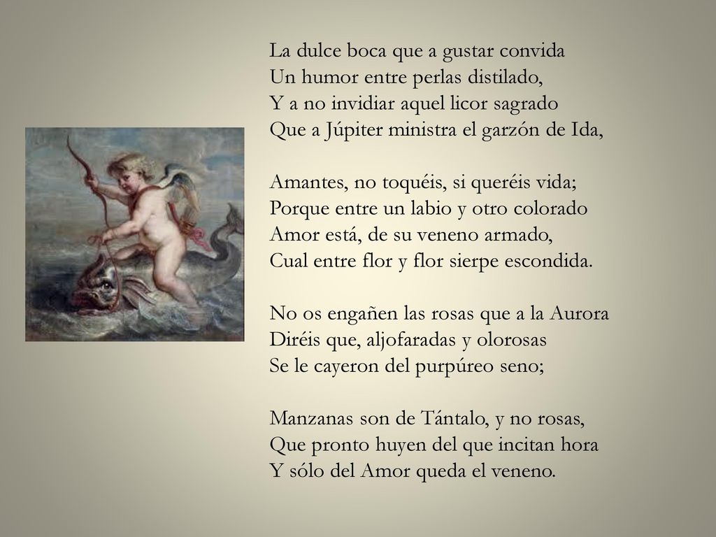 La dulce boca que a gustar convida Un humor entre perlas distilado, Y a no invidiar aquel licor sagrado Que a Júpiter ministra el garzón de Ida, Amantes, no toquéis, si queréis vida; Porque entre un labio y otro colorado Amor está, de su veneno armado, Cual entre flor y flor sierpe escondida.