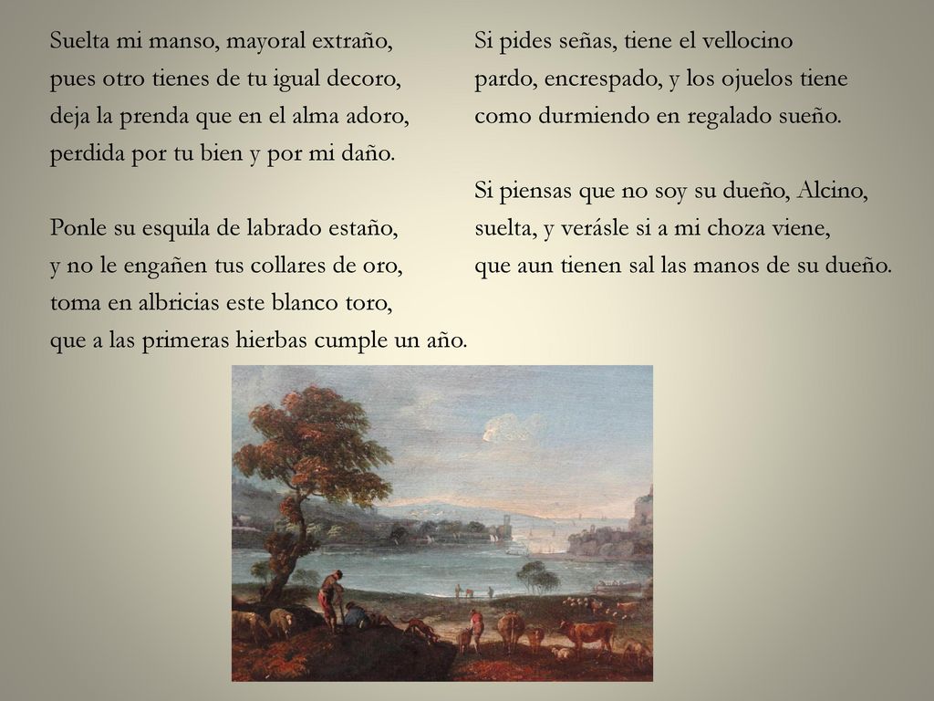 Suelta mi manso, mayoral extraño, pues otro tienes de tu igual decoro, deja la prenda que en el alma adoro, perdida por tu bien y por mi daño.