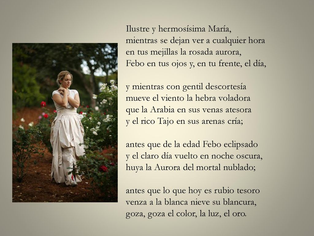 Ilustre y hermosísima María, mientras se dejan ver a cualquier hora en tus mejillas la rosada aurora, Febo en tus ojos y, en tu frente, el día, y mientras con gentil descortesía mueve el viento la hebra voladora que la Arabia en sus venas atesora y el rico Tajo en sus arenas cría; antes que de la edad Febo eclipsado y el claro día vuelto en noche oscura, huya la Aurora del mortal nublado; antes que lo que hoy es rubio tesoro venza a la blanca nieve su blancura, goza, goza el color, la luz, el oro.