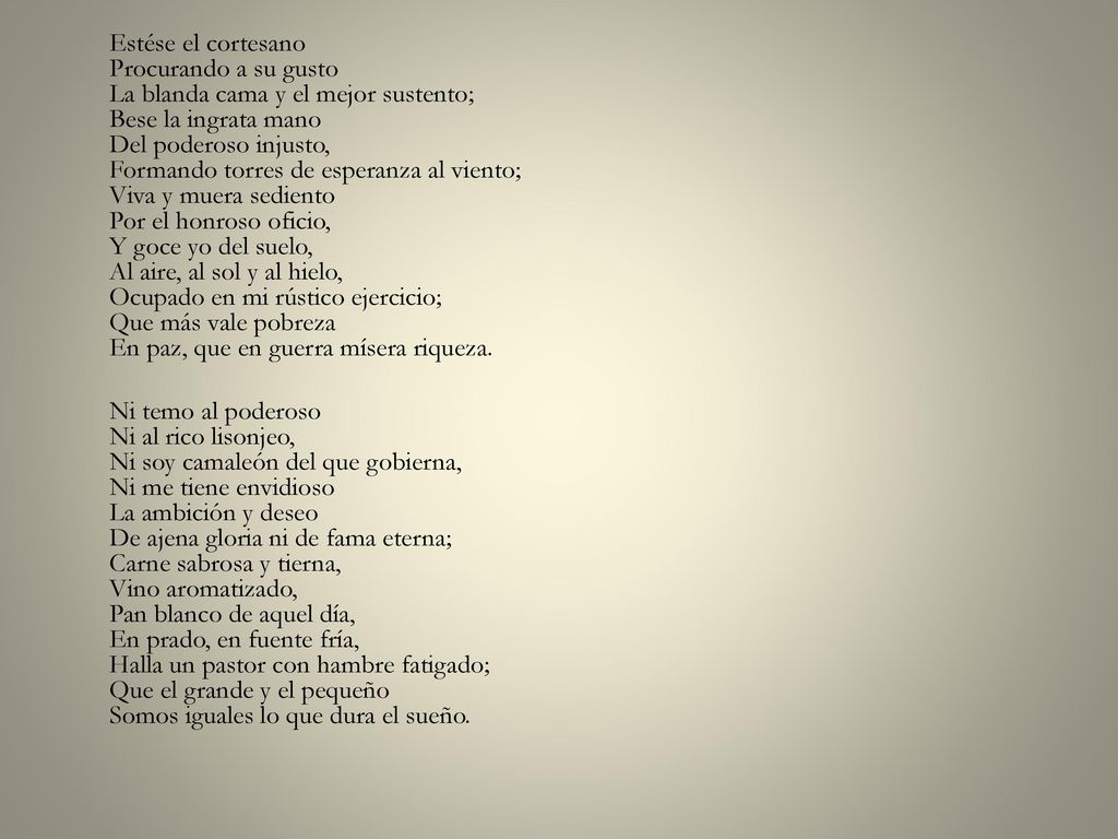 Estése el cortesano Procurando a su gusto La blanda cama y el mejor sustento; Bese la ingrata mano Del poderoso injusto, Formando torres de esperanza al viento; Viva y muera sediento Por el honroso oficio, Y goce yo del suelo, Al aire, al sol y al hielo, Ocupado en mi rústico ejercicio; Que más vale pobreza En paz, que en guerra mísera riqueza.