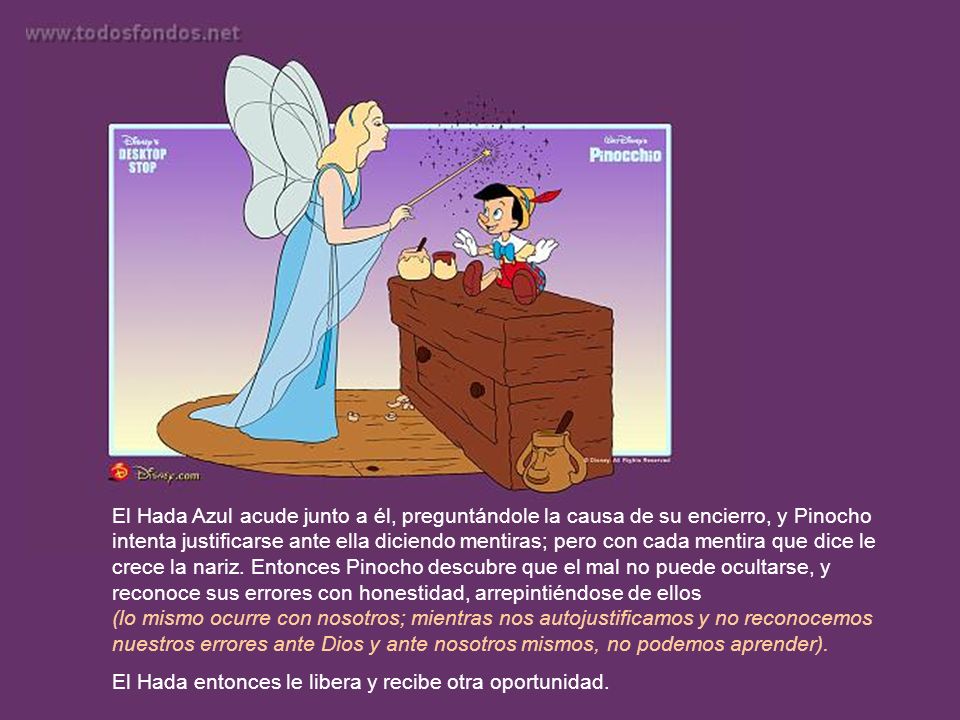 El Hada Azul acude junto a él, preguntándole la causa de su encierro, y Pinocho intenta justificarse ante ella diciendo mentiras; pero con cada mentira que dice le crece la nariz. Entonces Pinocho descubre que el mal no puede ocultarse, y reconoce sus errores con honestidad, arrepintiéndose de ellos