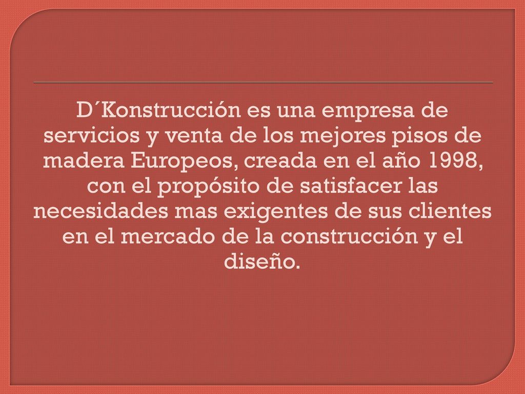 D´Konstrucción es una empresa de servicios y venta de los mejores pisos de madera Europeos, creada en el año 1998, con el propósito de satisfacer las necesidades mas exigentes de sus clientes en el mercado de la construcción y el diseño.