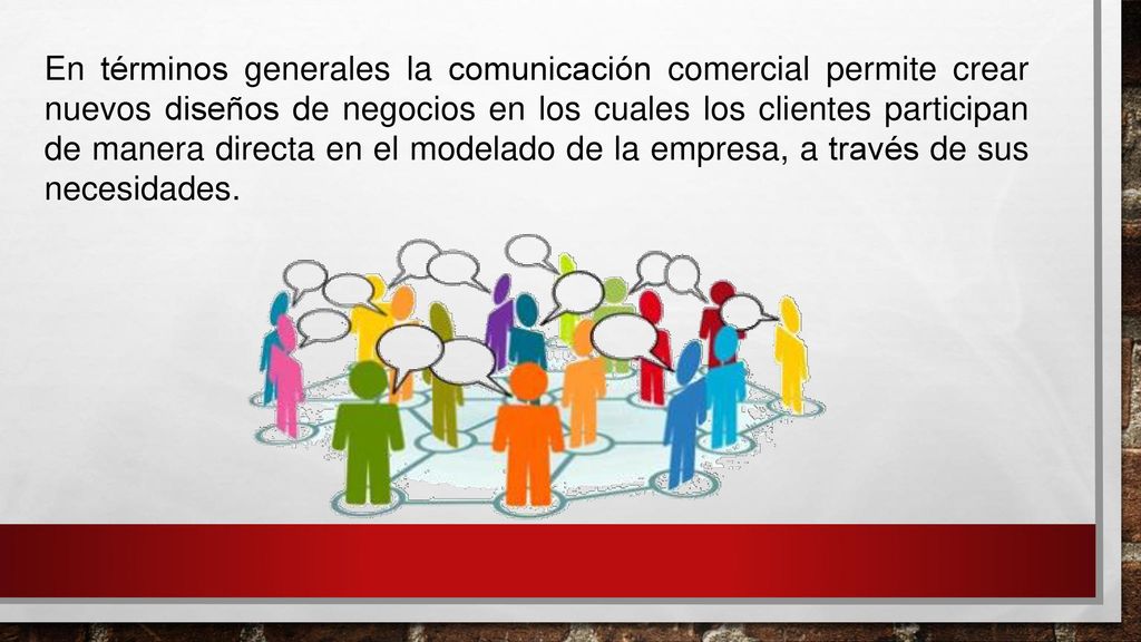 En términos generales la comunicación comercial permite crear nuevos diseños de negocios en los cuales los clientes participan de manera directa en el modelado de la empresa, a través de sus necesidades.