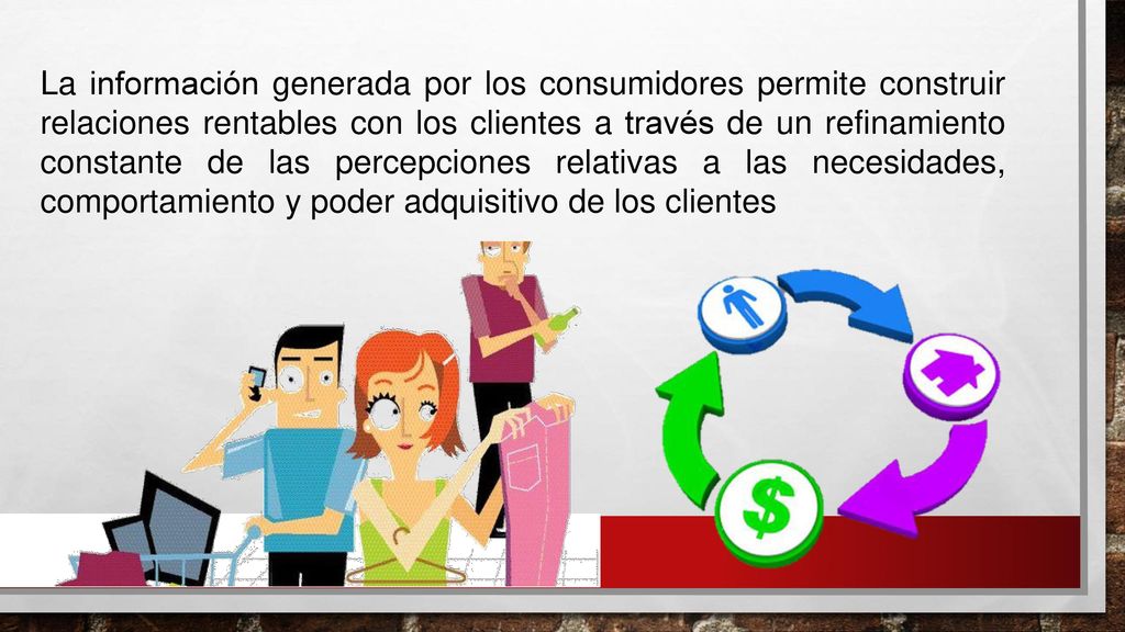 La información generada por los consumidores permite construir relaciones rentables con los clientes a través de un refinamiento constante de las percepciones relativas a las necesidades, comportamiento y poder adquisitivo de los clientes