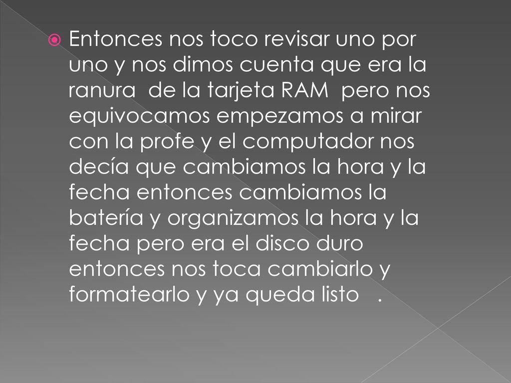 Entonces nos toco revisar uno por uno y nos dimos cuenta que era la ranura de la tarjeta RAM pero nos equivocamos empezamos a mirar con la profe y el computador nos decía que cambiamos la hora y la fecha entonces cambiamos la batería y organizamos la hora y la fecha pero era el disco duro entonces nos toca cambiarlo y formatearlo y ya queda listo .