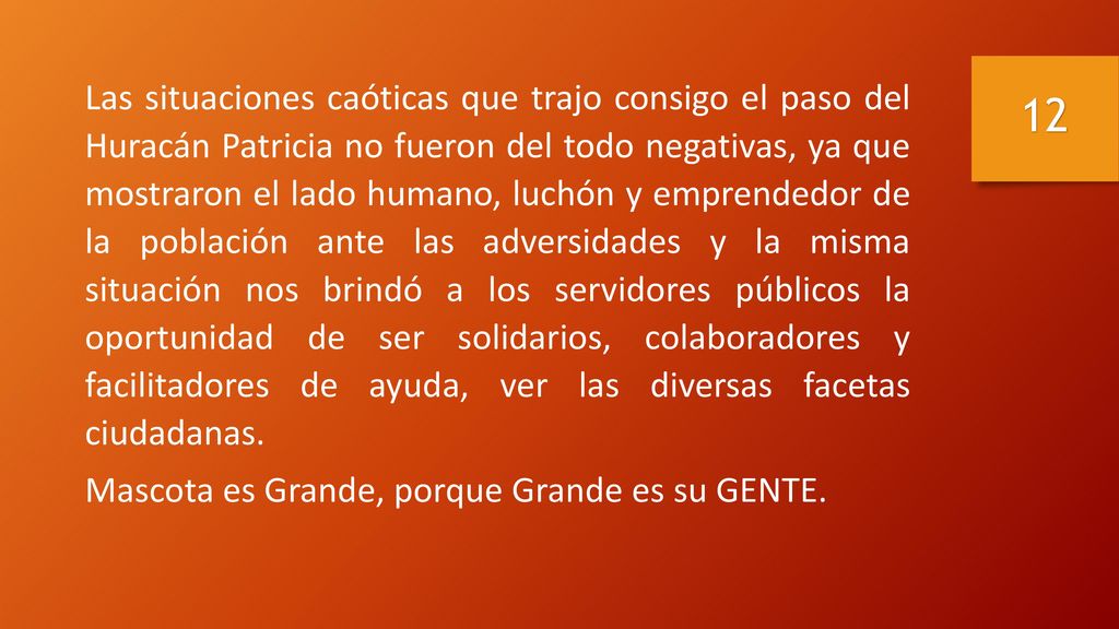 Las situaciones caóticas que trajo consigo el paso del Huracán Patricia no fueron del todo negativas, ya que mostraron el lado humano, luchón y emprendedor de la población ante las adversidades y la misma situación nos brindó a los servidores públicos la oportunidad de ser solidarios, colaboradores y facilitadores de ayuda, ver las diversas facetas ciudadanas.