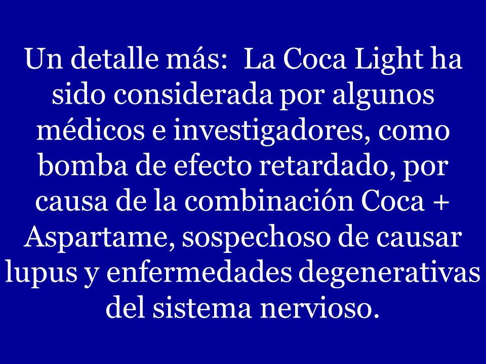 Un detalle más: La Coca Light ha sido considerada por algunos médicos e investigadores, como bomba de efecto retardado, por causa de la combinación Coca + Aspartame, sospechoso de causar lupus y enfermedades degenerativas del sistema nervioso.