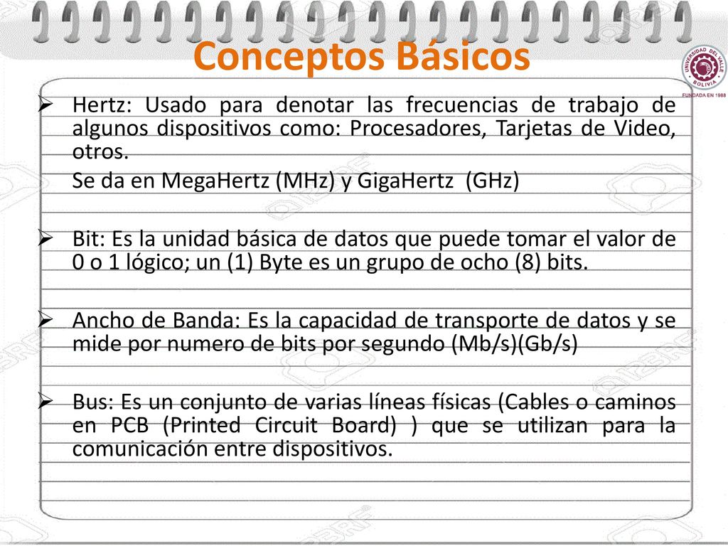 Conceptos Básicos Hertz: Usado para denotar las frecuencias de trabajo de algunos dispositivos como: Procesadores, Tarjetas de Video, otros.