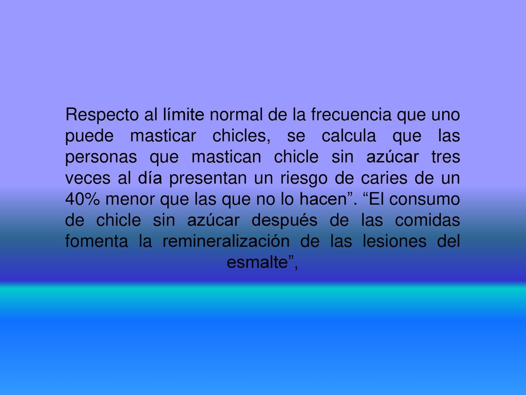 Respecto al límite normal de la frecuencia que uno puede masticar chicles, se calcula que las personas que mastican chicle sin azúcar tres veces al día presentan un riesgo de caries de un 40% menor que las que no lo hacen .