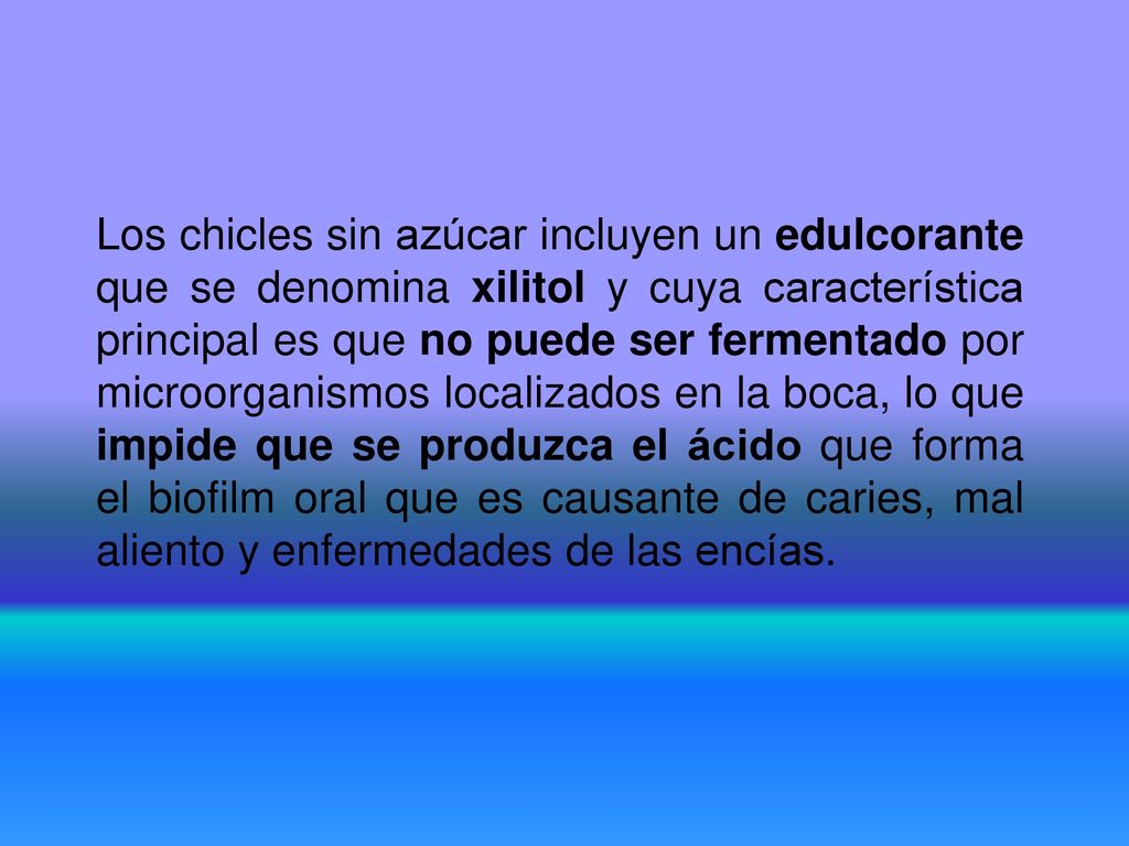 Los chicles sin azúcar incluyen un edulcorante que se denomina xilitol y cuya característica principal es que no puede ser fermentado por microorganismos localizados en la boca, lo que impide que se produzca el ácido que forma el biofilm oral que es causante de caries, mal aliento y enfermedades de las encías.