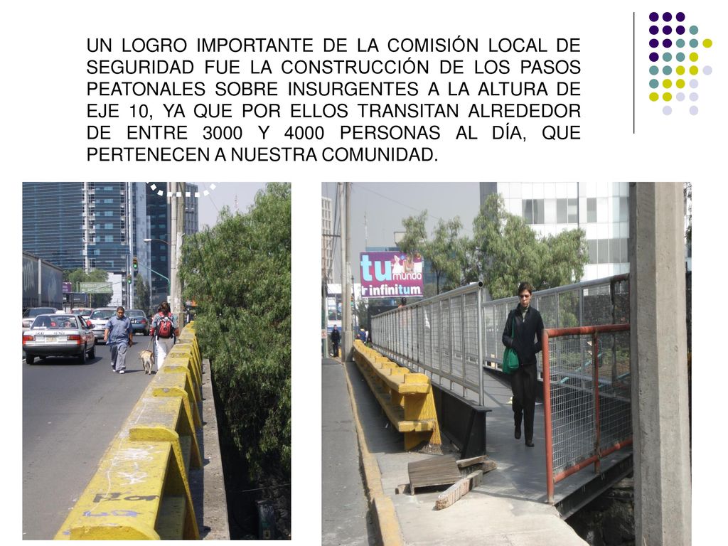 UN LOGRO IMPORTANTE DE LA COMISIÓN LOCAL DE SEGURIDAD FUE LA CONSTRUCCIÓN DE LOS PASOS PEATONALES SOBRE INSURGENTES A LA ALTURA DE EJE 10, YA QUE POR ELLOS TRANSITAN ALREDEDOR DE ENTRE 3000 Y 4000 PERSONAS AL DÍA, QUE PERTENECEN A NUESTRA COMUNIDAD.