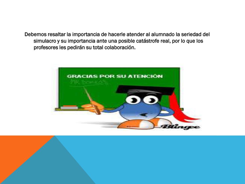 Debemos resaltar la importancia de hacerle atender al alumnado la seriedad del simulacro y su importancia ante una posible catástrofe real, por lo que los profesores les pedirán su total colaboración.