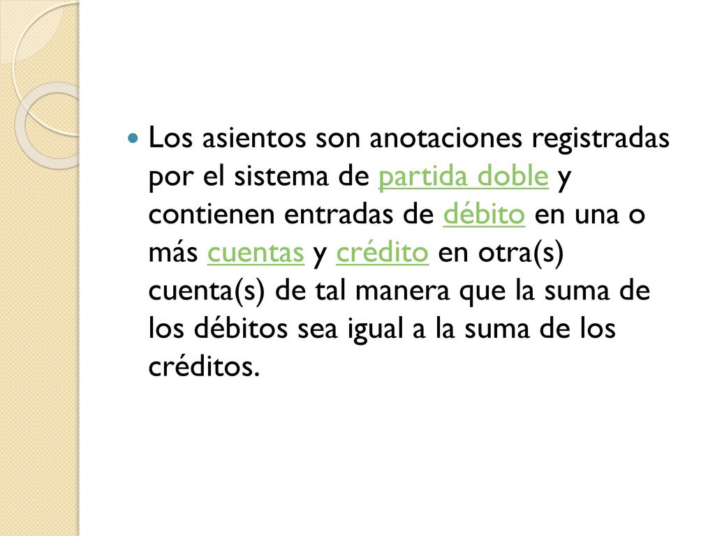 Los asientos son anotaciones registradas por el sistema de partida doble y contienen entradas de débito en una o más cuentas y crédito en otra(s) cuenta(s) de tal manera que la suma de los débitos sea igual a la suma de los créditos.