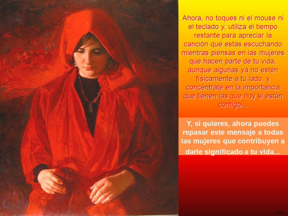 Ahora, no toques ni el mouse ni el teclado y, utiliza el tiempo restante para apreciar la canción que estás escuchando mientras piensas en las mujeres que hacen parte de tu vida, aunque algunas ya no estén físicamente a tu lado, y concéntrate en la importancia que tienen las que hoy sí están contigo...