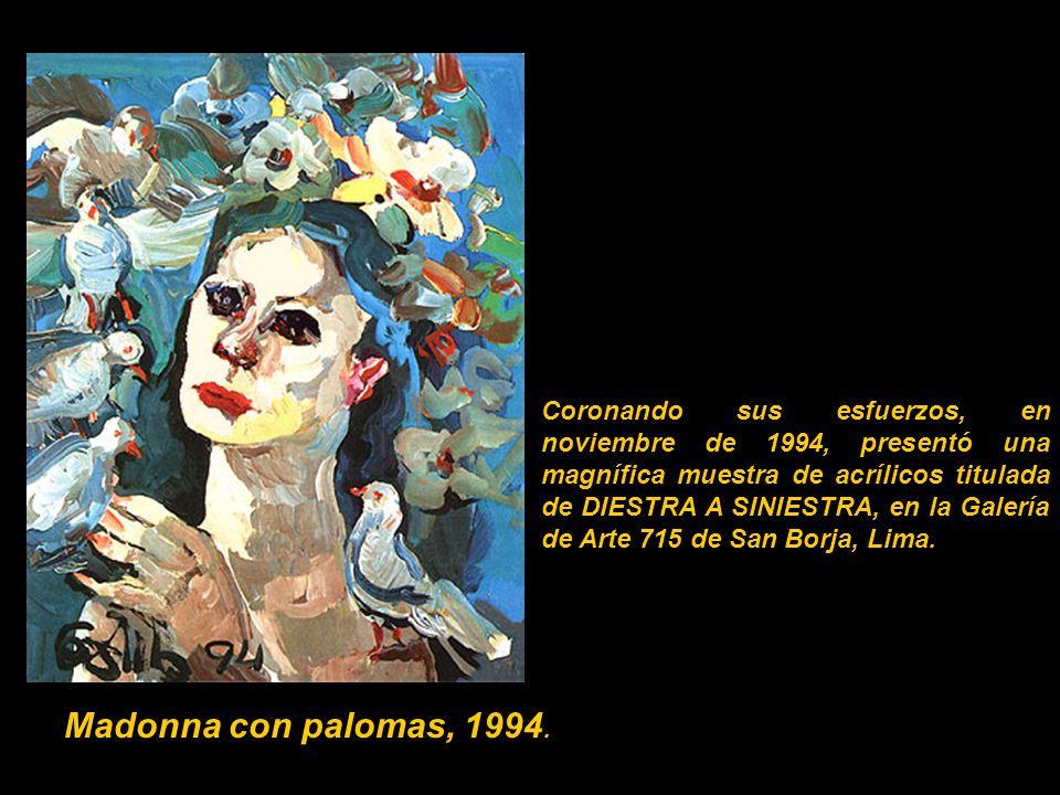Coronando sus esfuerzos, en noviembre de 1994, presentó una magnífica muestra de acrílicos titulada de DIESTRA A SINIESTRA, en la Galería de Arte 715 de San Borja, Lima.