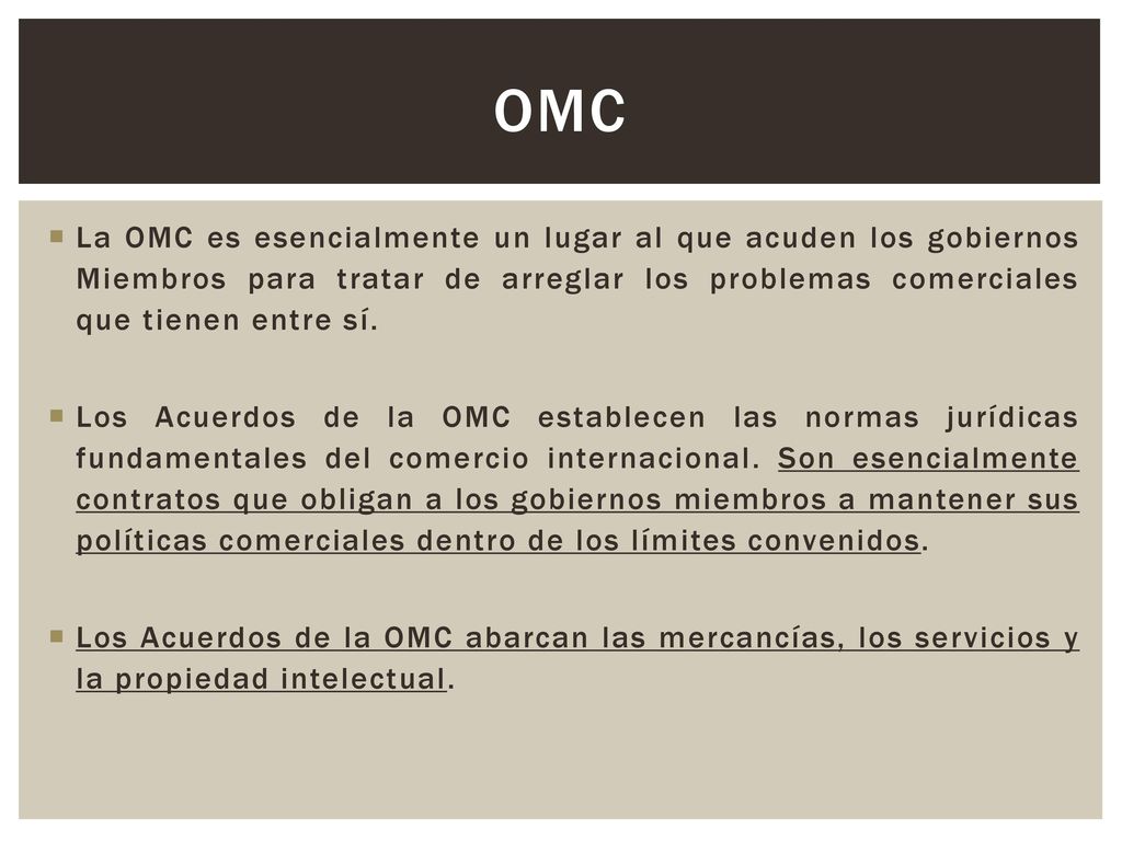 OMC La OMC es esencialmente un lugar al que acuden los gobiernos Miembros para tratar de arreglar los problemas comerciales que tienen entre sí.