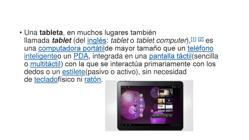 Una tableta, en muchos lugares también llamada tablet (del inglés: tablet o tablet computer),[1] [2] es una computadora portátilde mayor tamaño que un teléfono inteligenteo un PDA, integrada en una pantalla táctil(sencilla o multitáctil) con la que se interactúa primariamente con los dedos o un estilete(pasivo o activo), sin necesidad de tecladofísico ni ratón.