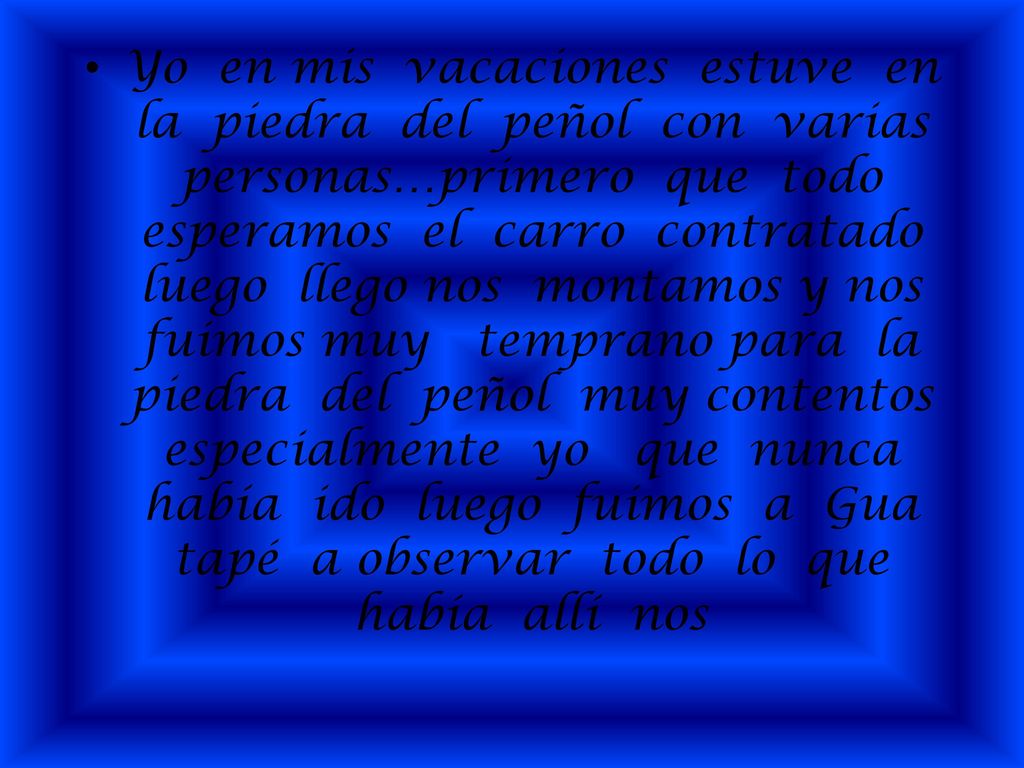 Yo en mis vacaciones estuve en la piedra del peñol con varias personas…primero que todo esperamos el carro contratado luego llego nos montamos y nos fuimos muy temprano para la piedra del peñol muy contentos especialmente yo que nunca había ido luego fuimos a Gua tapé a observar todo lo que había allí nos