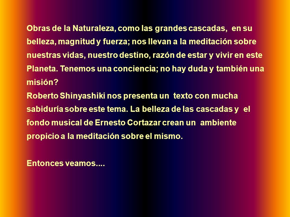 Obras de la Naturaleza, como las grandes cascadas, en su belleza, magnitud y fuerza; nos llevan a la meditación sobre nuestras vidas, nuestro destino, razón de estar y vivir en este Planeta. Tenemos una conciencia; no hay duda y también una misión