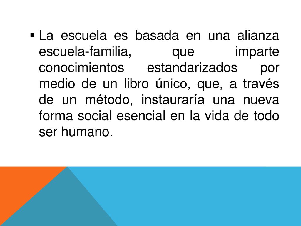 La escuela es basada en una alianza escuela-familia, que imparte conocimientos estandarizados por medio de un libro único, que, a través de un método, instauraría una nueva forma social esencial en la vida de todo ser humano.
