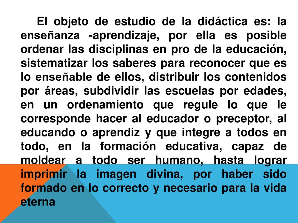 El objeto de estudio de la didáctica es: la enseñanza -aprendizaje, por ella es posible ordenar las disciplinas en pro de la educación, sistematizar los saberes para reconocer que es lo enseñable de ellos, distribuir los contenidos por áreas, subdividir las escuelas por edades, en un ordenamiento que regule lo que le corresponde hacer al educador o preceptor, al educando o aprendiz y que integre a todos en todo, en la formación educativa, capaz de moldear a todo ser humano, hasta lograr imprimir la imagen divina, por haber sido formado en lo correcto y necesario para la vida eterna