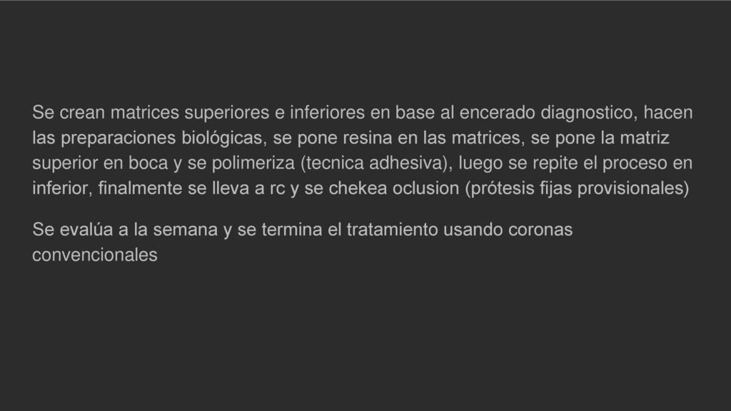 Se crean matrices superiores e inferiores en base al encerado diagnostico, hacen las preparaciones biológicas, se pone resina en las matrices, se pone la matriz superior en boca y se polimeriza (tecnica adhesiva), luego se repite el proceso en inferior, finalmente se lleva a rc y se chekea oclusion (prótesis fijas provisionales)