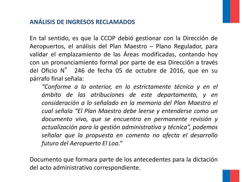 ANÁLISIS DE INGRESOS RECLAMADOS En tal sentido, es que la CCOP debió gestionar con la Dirección de Aeropuertos, el análisis del Plan Maestro – Plano Regulador, para validar el emplazamiento de las Áreas modificadas, contando hoy con un pronunciamiento formal por parte de esa Dirección a través del Oficio N° 246 de fecha 05 de octubre de 2016, que en su párrafo final señala: Conforme a lo anterior, en lo estrictamente técnico y en el ámbito de las atribuciones de este departamento, y en consideración a lo señalado en la memoria del Plan Maestro el cual señala El Plan Maestro debe leerse y entenderse como un documento vivo, que se encuentra en permanente revisión y actualización para la gestión administrativa y técnica , podemos señalar que la propuesta en comento no afecta el desarrollo futuro del Aeropuerto El Loa. Documento que formara parte de los antecedentes para la dictación del acto administrativo correspondiente.