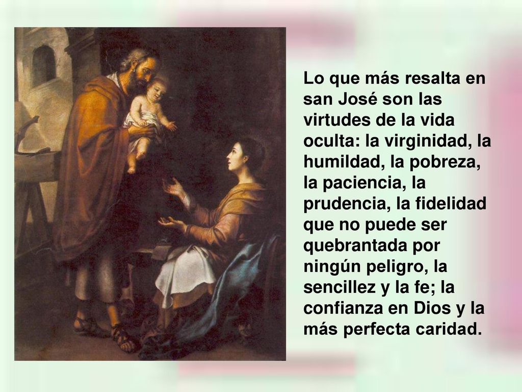 Lo que más resalta en san José son las virtudes de la vida oculta: la virginidad, la humildad, la pobreza, la paciencia, la prudencia, la fidelidad que no puede ser quebrantada por ningún peligro, la sencillez y la fe; la confianza en Dios y la más perfecta caridad.