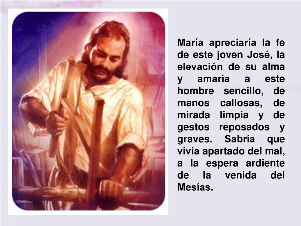 María apreciaría la fe de este joven José, la elevación de su alma y amaría a este hombre sencillo, de manos callosas, de mirada limpia y de gestos reposados y graves.