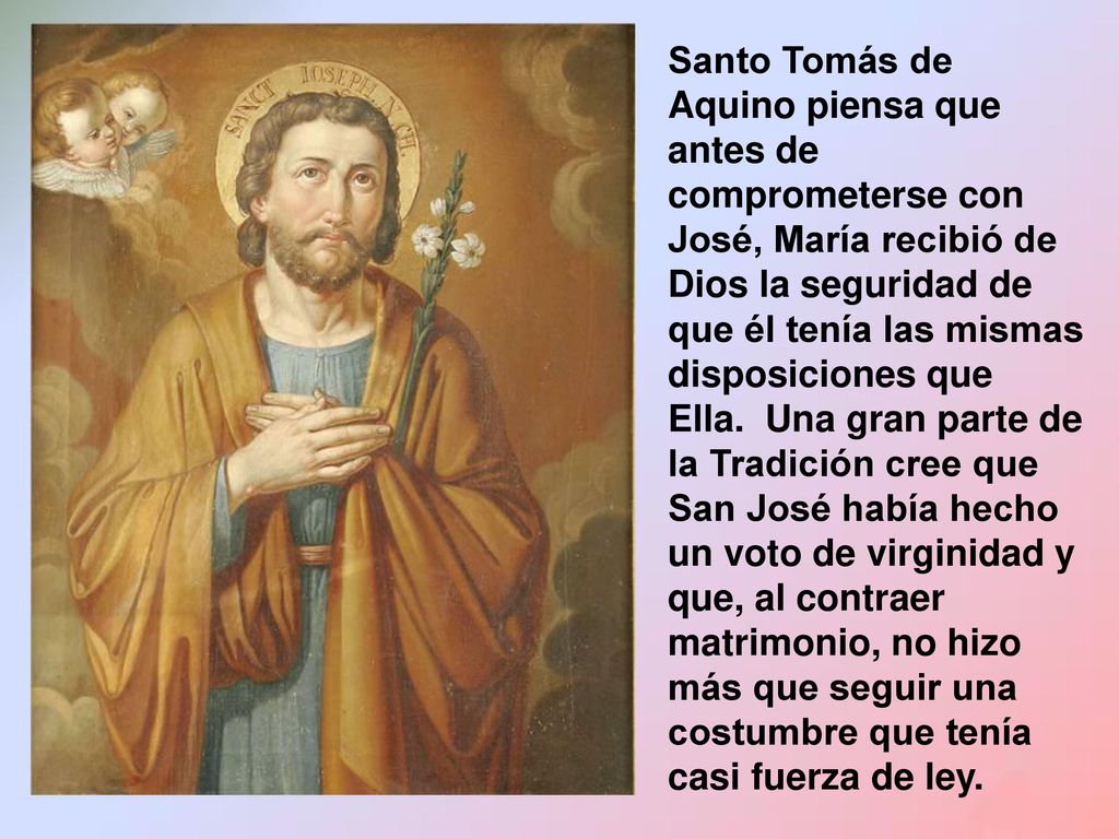 Santo Tomás de Aquino piensa que antes de comprometerse con José, María recibió de Dios la seguridad de que él tenía las mismas disposiciones que Ella. Una gran parte de la Tradición cree que San José había hecho un voto de virginidad y que, al contraer matrimonio, no hizo más que seguir una costumbre que tenía casi fuerza de ley.
