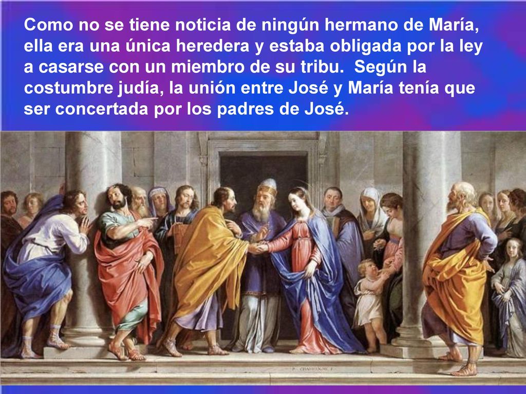 Como no se tiene noticia de ningún hermano de María, ella era una única heredera y estaba obligada por la ley a casarse con un miembro de su tribu. Según la costumbre judía, la unión entre José y María tenía que ser concertada por los padres de José.