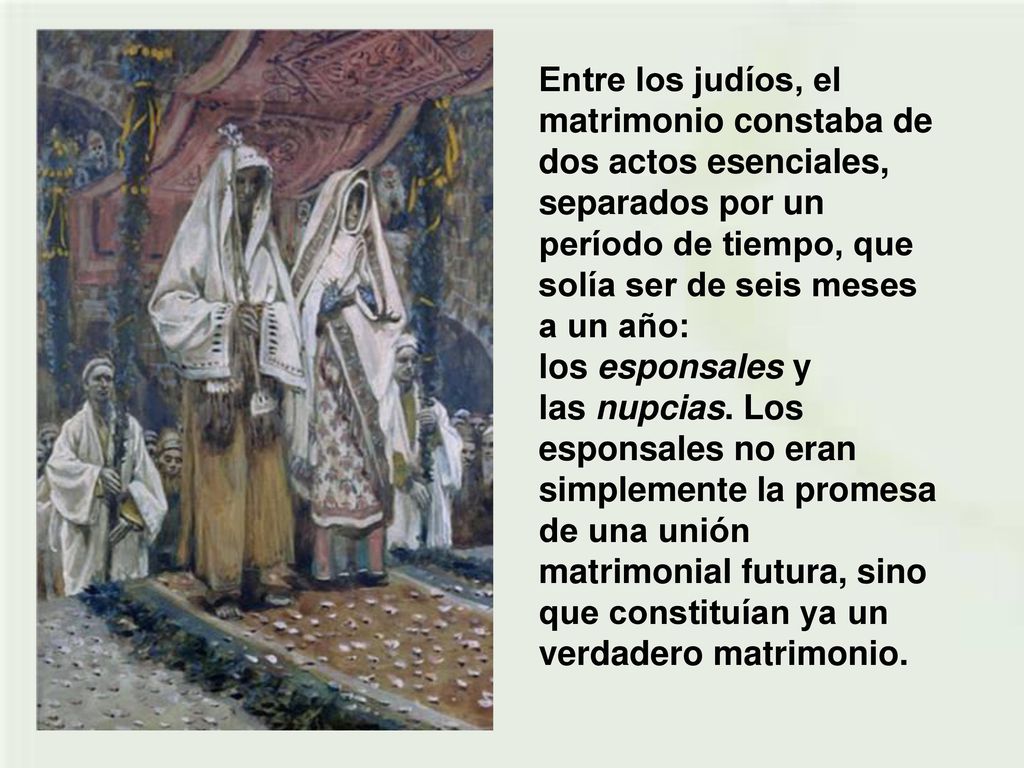 Entre los judíos, el matrimonio constaba de dos actos esenciales, separados por un período de tiempo, que solía ser de seis meses a un año: los esponsales y las nupcias.