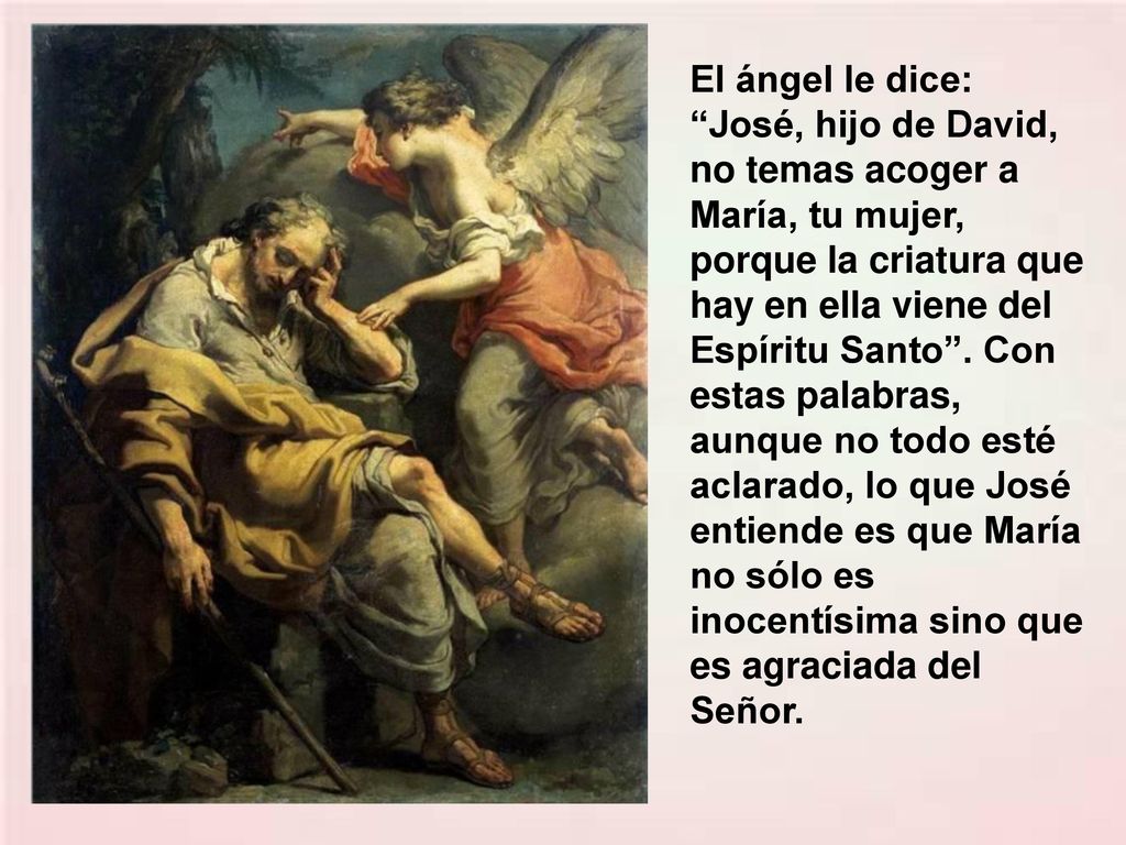El ángel le dice: José, hijo de David, no temas acoger a María, tu mujer, porque la criatura que hay en ella viene del Espíritu Santo .