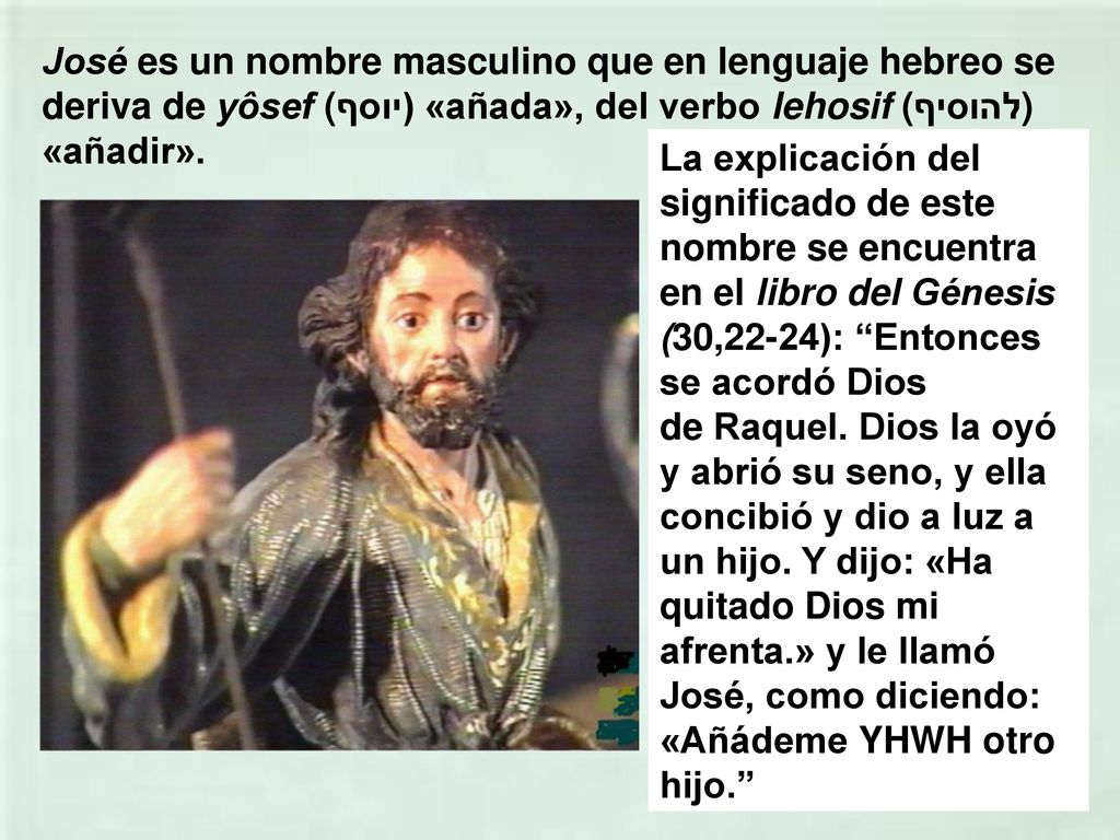 José es un nombre masculino que en lenguaje hebreo se deriva de yôsef (יוסף) «añada», del verbo lehosif (להוסיף) «añadir».