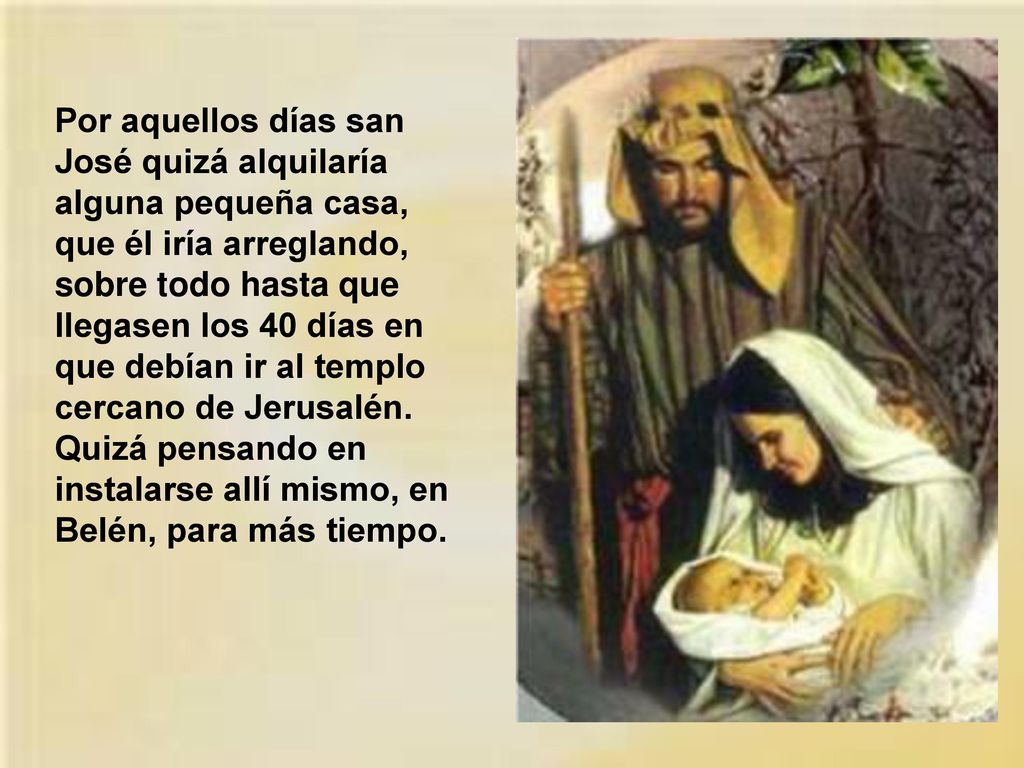 Por aquellos días san José quizá alquilaría alguna pequeña casa, que él iría arreglando, sobre todo hasta que llegasen los 40 días en que debían ir al templo cercano de Jerusalén.