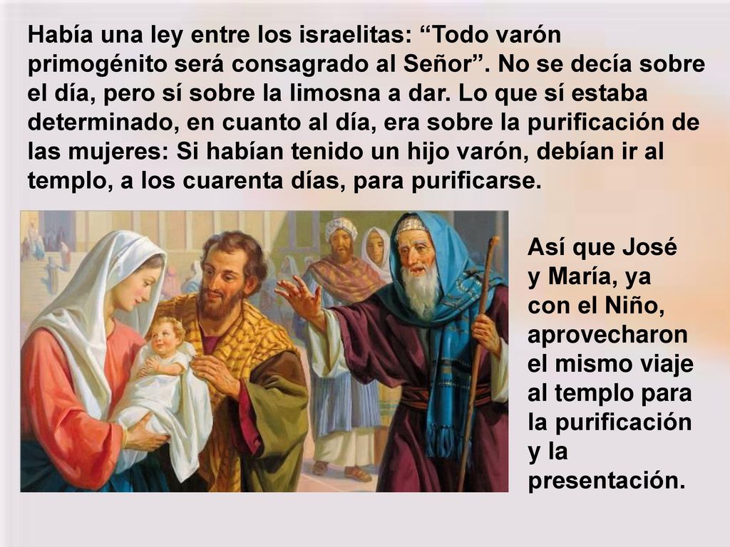 Había una ley entre los israelitas: Todo varón primogénito será consagrado al Señor . No se decía sobre el día, pero sí sobre la limosna a dar. Lo que sí estaba determinado, en cuanto al día, era sobre la purificación de las mujeres: Si habían tenido un hijo varón, debían ir al templo, a los cuarenta días, para purificarse.