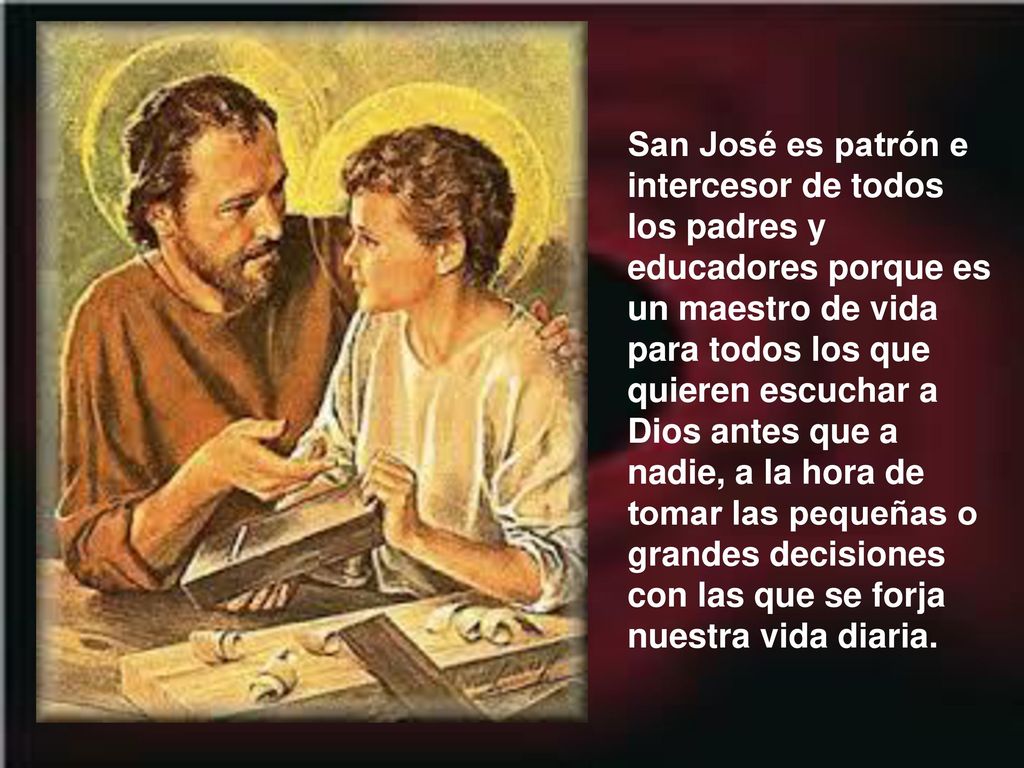 San José es patrón e intercesor de todos los padres y educadores porque es un maestro de vida para todos los que quieren escuchar a Dios antes que a nadie, a la hora de tomar las pequeñas o grandes decisiones con las que se forja nuestra vida diaria.