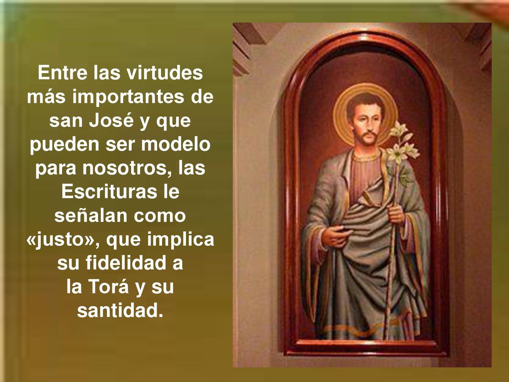 Entre las virtudes más importantes de san José y que pueden ser modelo para nosotros, las Escrituras le señalan como «justo», que implica su fidelidad a la Torá y su santidad.
